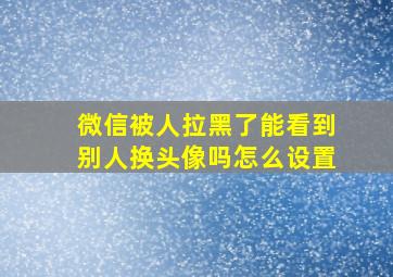 微信被人拉黑了能看到别人换头像吗怎么设置