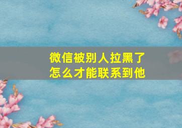 微信被别人拉黑了怎么才能联系到他