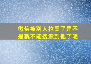 微信被别人拉黑了是不是就不能搜索到他了呢