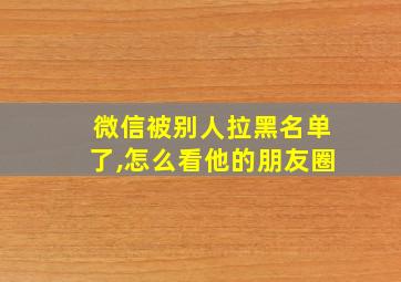 微信被别人拉黑名单了,怎么看他的朋友圈