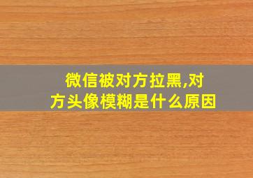 微信被对方拉黑,对方头像模糊是什么原因