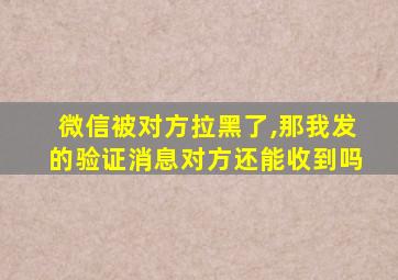 微信被对方拉黑了,那我发的验证消息对方还能收到吗