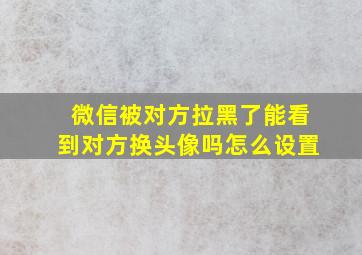 微信被对方拉黑了能看到对方换头像吗怎么设置