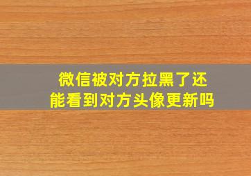 微信被对方拉黑了还能看到对方头像更新吗