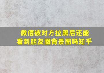 微信被对方拉黑后还能看到朋友圈背景图吗知乎