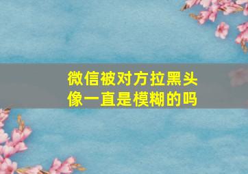 微信被对方拉黑头像一直是模糊的吗