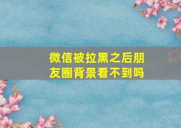 微信被拉黑之后朋友圈背景看不到吗