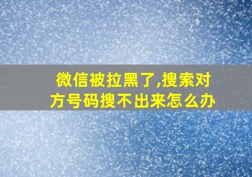 微信被拉黑了,搜索对方号码搜不出来怎么办