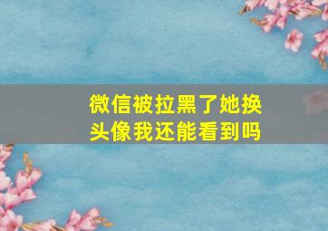 微信被拉黑了她换头像我还能看到吗