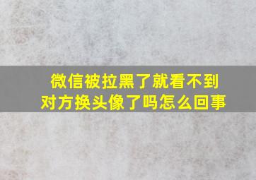 微信被拉黑了就看不到对方换头像了吗怎么回事