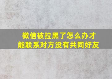 微信被拉黑了怎么办才能联系对方没有共同好友