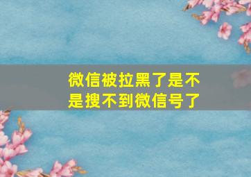 微信被拉黑了是不是搜不到微信号了