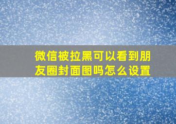 微信被拉黑可以看到朋友圈封面图吗怎么设置