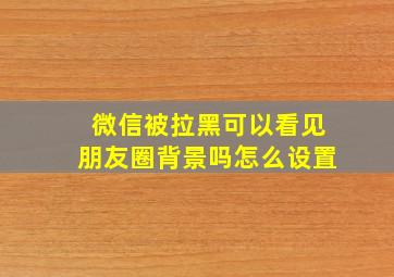 微信被拉黑可以看见朋友圈背景吗怎么设置