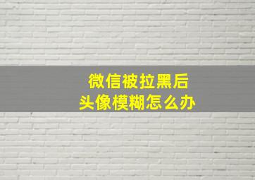 微信被拉黑后头像模糊怎么办