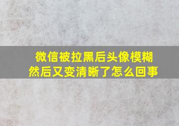 微信被拉黑后头像模糊然后又变清晰了怎么回事