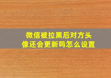 微信被拉黑后对方头像还会更新吗怎么设置