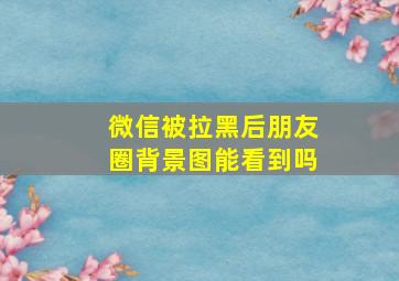 微信被拉黑后朋友圈背景图能看到吗