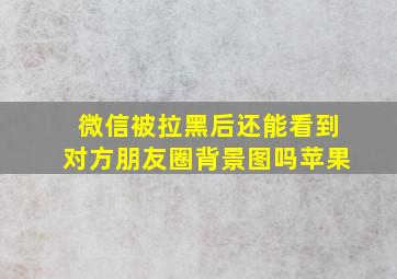 微信被拉黑后还能看到对方朋友圈背景图吗苹果