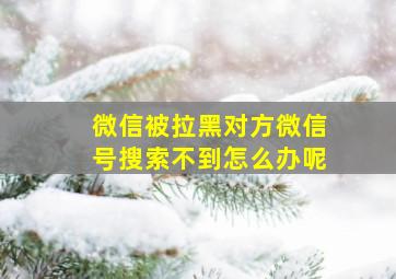 微信被拉黑对方微信号搜索不到怎么办呢