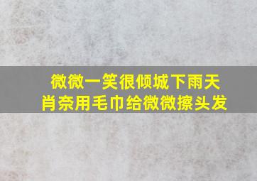 微微一笑很倾城下雨天肖奈用毛巾给微微擦头发