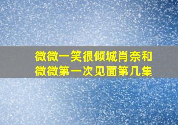 微微一笑很倾城肖奈和微微第一次见面第几集