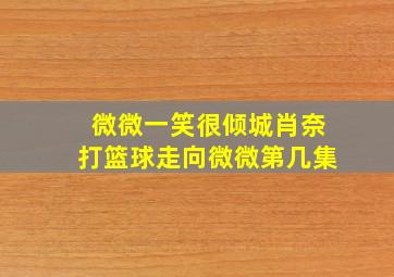 微微一笑很倾城肖奈打篮球走向微微第几集