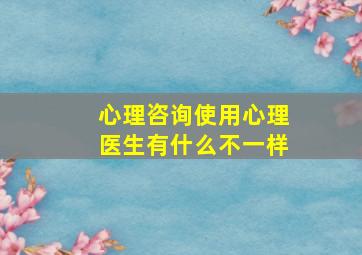 心理咨询使用心理医生有什么不一样