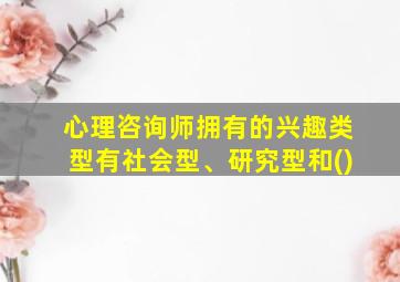 心理咨询师拥有的兴趣类型有社会型、研究型和()