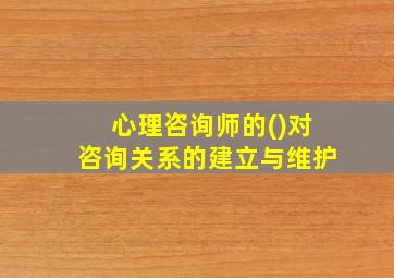 心理咨询师的()对咨询关系的建立与维护