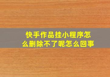 快手作品挂小程序怎么删除不了呢怎么回事