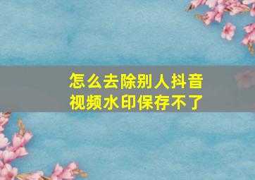 怎么去除别人抖音视频水印保存不了