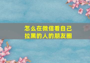 怎么在微信看自己拉黑的人的朋友圈