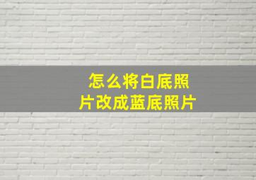 怎么将白底照片改成蓝底照片