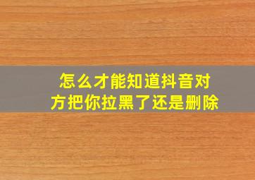 怎么才能知道抖音对方把你拉黑了还是删除