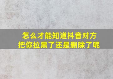 怎么才能知道抖音对方把你拉黑了还是删除了呢