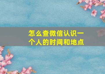 怎么查微信认识一个人的时间和地点