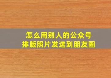 怎么用别人的公众号排版照片发送到朋友圈