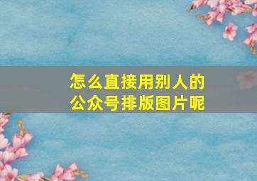 怎么直接用别人的公众号排版图片呢