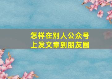 怎样在别人公众号上发文章到朋友圈