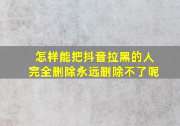 怎样能把抖音拉黑的人完全删除永远删除不了呢