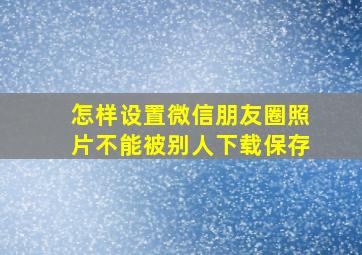 怎样设置微信朋友圈照片不能被别人下载保存