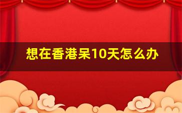 想在香港呆10天怎么办