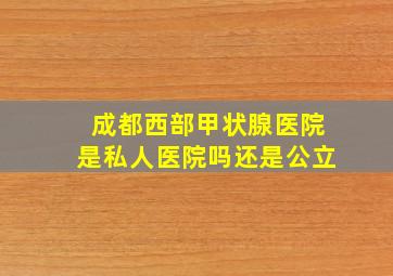 成都西部甲状腺医院是私人医院吗还是公立