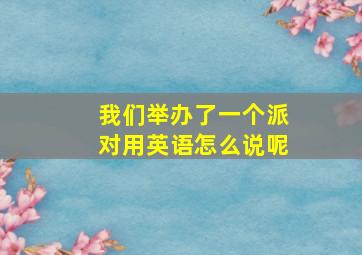 我们举办了一个派对用英语怎么说呢