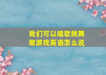 我们可以唱歌跳舞做游戏英语怎么说