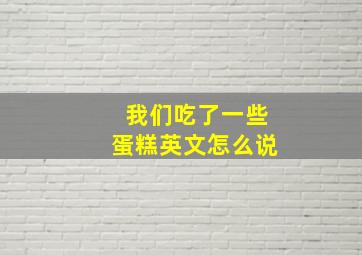 我们吃了一些蛋糕英文怎么说