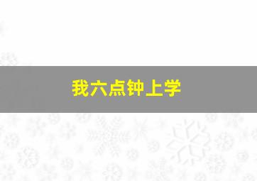 我六点钟上学