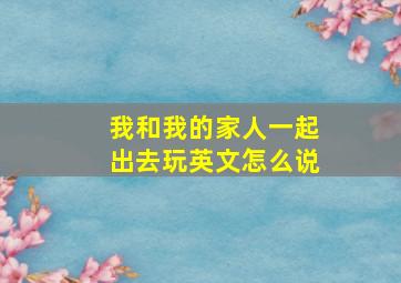 我和我的家人一起出去玩英文怎么说