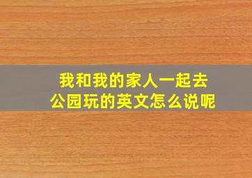 我和我的家人一起去公园玩的英文怎么说呢